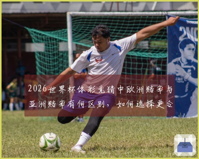 2026世界杯体彩竞猜中欧洲赔率与亚洲赔率有何区别，如何选择更合适的投注方式？